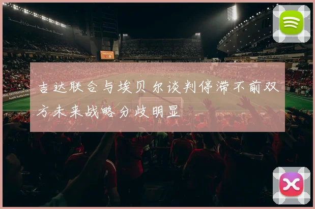 吉达联合与埃贝尔谈判停滞不前双方未来战略分歧明显