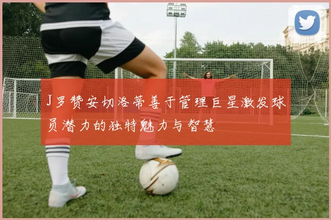 J罗赞安切洛蒂善于管理巨星激发球员潜力的独特魅力与智慧