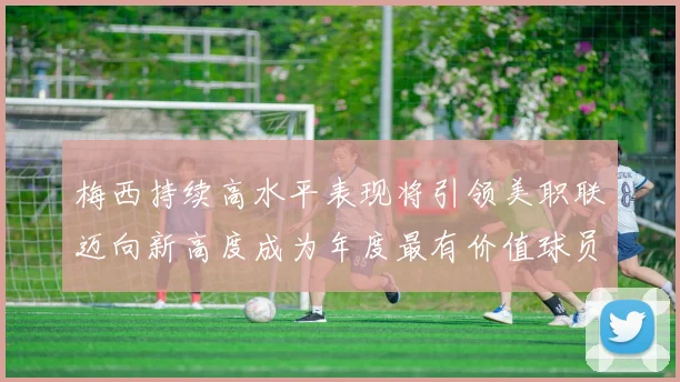 梅西持续高水平表现将引领美职联迈向新高度成为年度最有价值球员