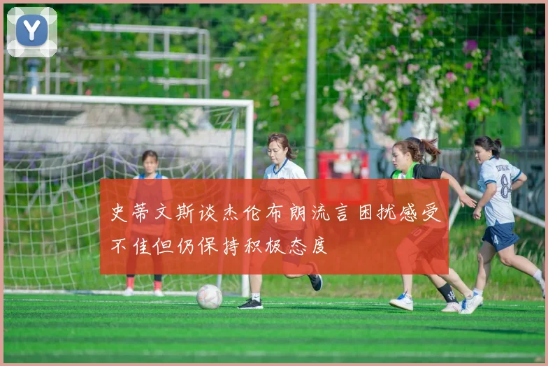 史蒂文斯谈杰伦布朗流言困扰感受不佳但仍保持积极态度