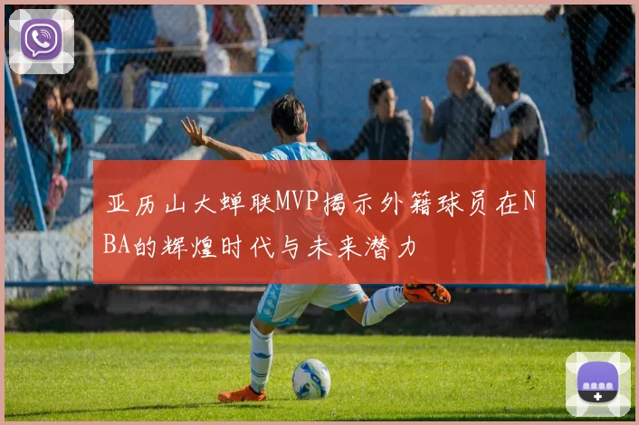 亚历山大蝉联MVP揭示外籍球员在NBA的辉煌时代与未来潜力