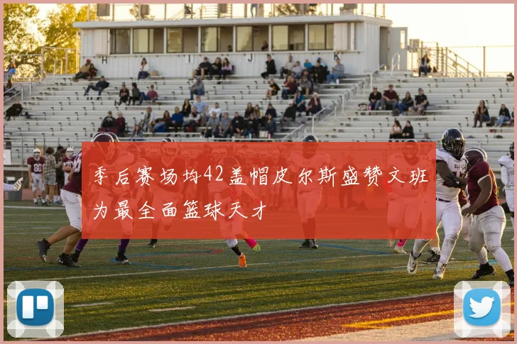 季后赛场均42盖帽皮尔斯盛赞文班为最全面篮球天才