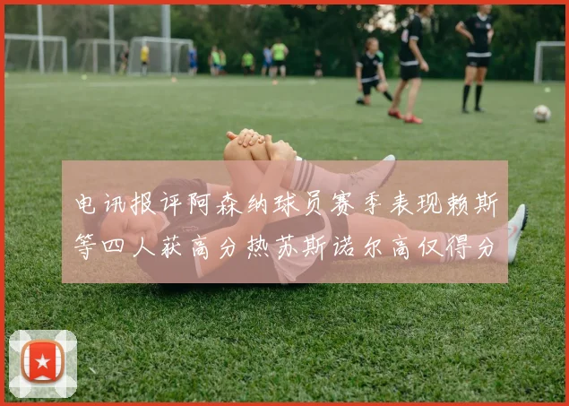 电讯报评阿森纳球员赛季表现赖斯等四人获高分热苏斯诺尔高仅得分