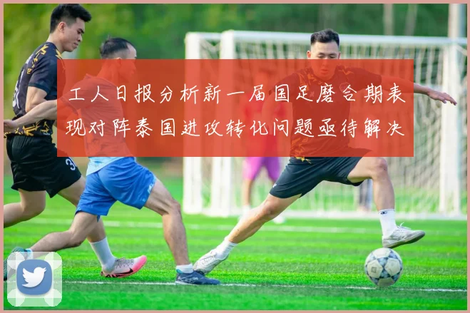 工人日报分析新一届国足磨合期表现对阵泰国进攻转化问题亟待解决