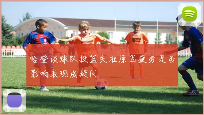 哈登谈球队投篮失准原因疲劳是否影响表现成疑问