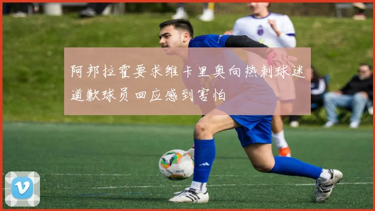 阿邦拉霍要求维卡里奥向热刺球迷道歉球员回应感到害怕