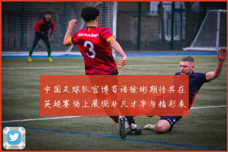 中国足球队官博寄语徐彬期待其在英超赛场上展现非凡才华与精彩表现
