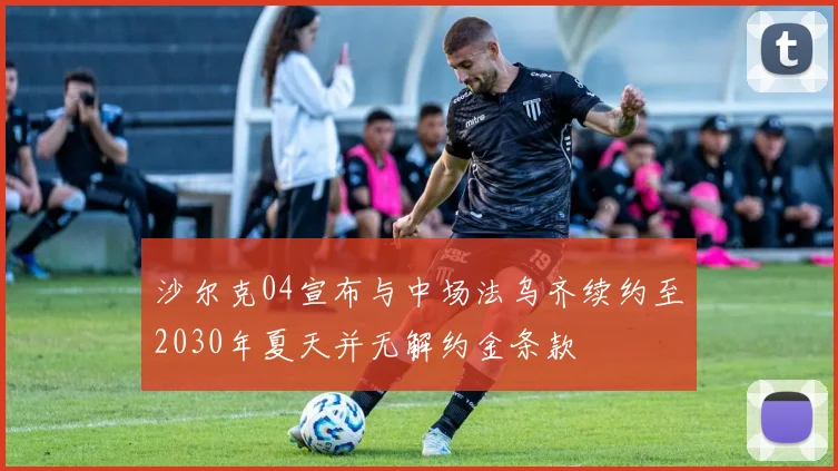 沙尔克04宣布与中场法乌齐续约至2030年夏天并无解约金条款