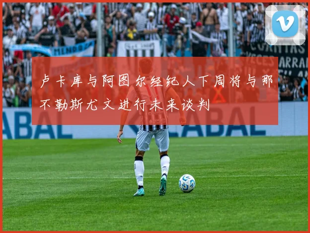 卢卡库与阿图尔经纪人下周将与那不勒斯尤文进行未来谈判