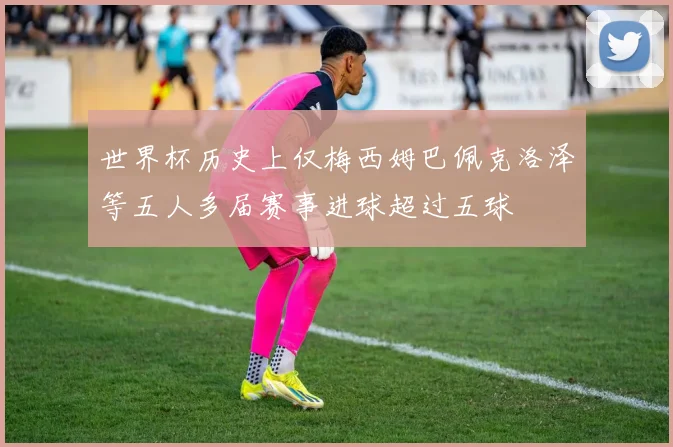 世界杯历史上仅梅西姆巴佩克洛泽等五人多届赛事进球超过五球