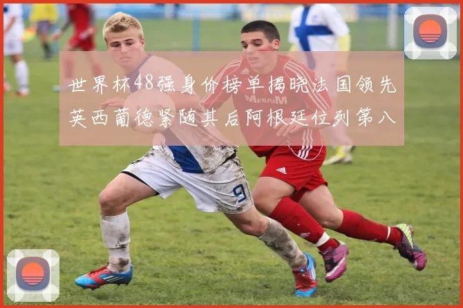世界杯48强身价榜单揭晓法国领先英西葡德紧随其后阿根廷位列第八