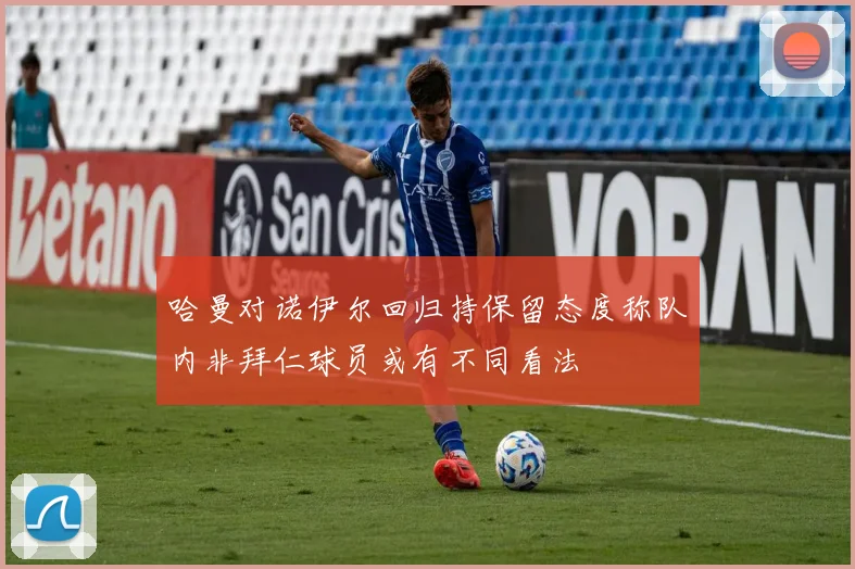 哈曼对诺伊尔回归持保留态度称队内非拜仁球员或有不同看法