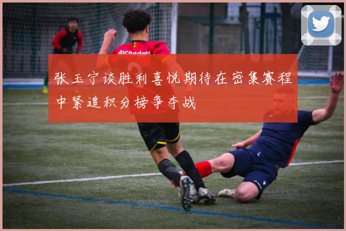 张玉宁谈胜利喜悦期待在密集赛程中紧追积分榜争夺战
