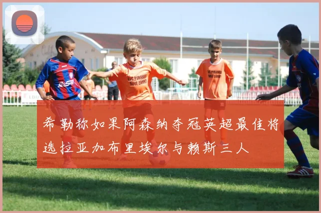 希勒称如果阿森纳夺冠英超最佳将选拉亚加布里埃尔与赖斯三人