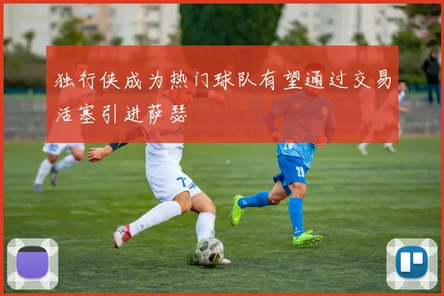 独行侠成为热门球队有望通过交易活塞引进萨瑟