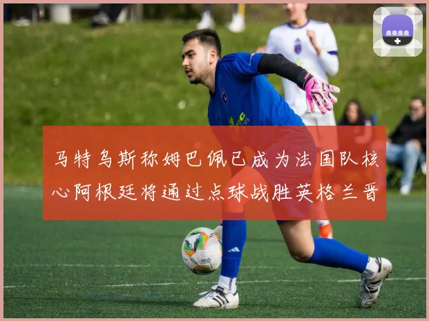 马特乌斯称姆巴佩已成为法国队核心阿根廷将通过点球战胜英格兰晋级