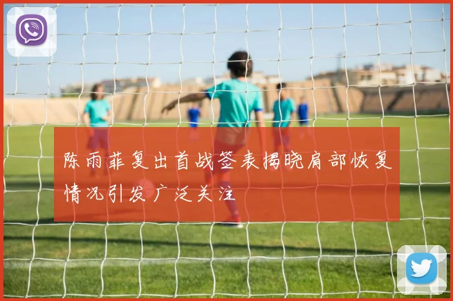 陈雨菲复出首战签表揭晓肩部恢复情况引发广泛关注