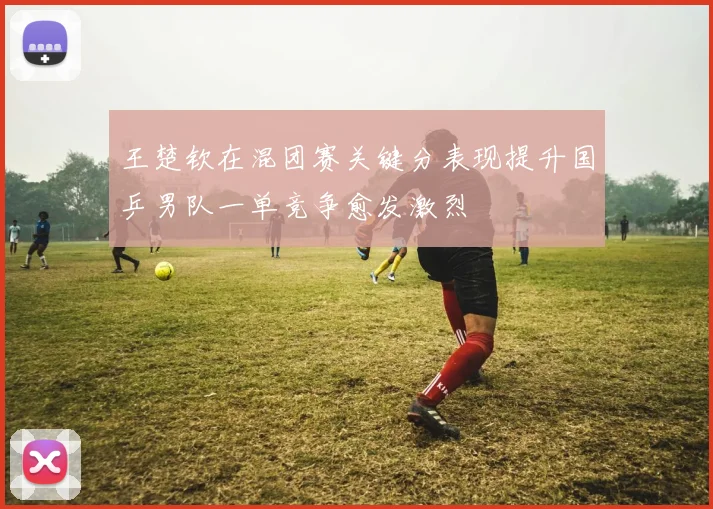 王楚钦在混团赛关键分表现提升国乒男队一单竞争愈发激烈