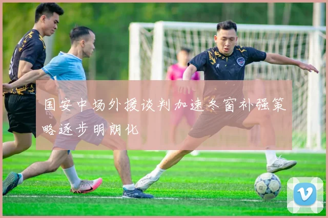 国安中场外援谈判加速冬窗补强策略逐步明朗化